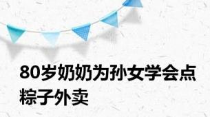 80岁奶奶为孙女学会点粽子外卖