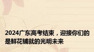 2024广东高考结束，迎接你们的是鲜花铺就的光明未来