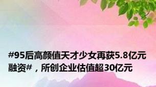 #95后高颜值天才少女再获5.8亿元融资#，所创企业估值超30亿元
