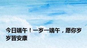 今日端午！一岁一端午，愿你岁岁皆安康