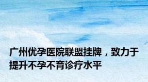 广州优孕医院联盟挂牌，致力于提升不孕不育诊疗水平