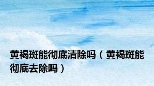 黄褐斑能彻底清除吗（黄褐斑能彻底去除吗）
