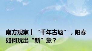 南方观察丨“千年古墟”，阳春如何玩出“新”意？