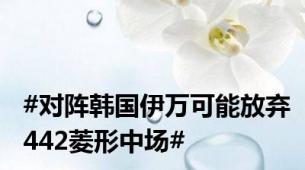#对阵韩国伊万可能放弃442菱形中场#