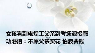 女孩看到电焊工父亲到考场迎接感动落泪：不愿父亲买花 怕浪费钱