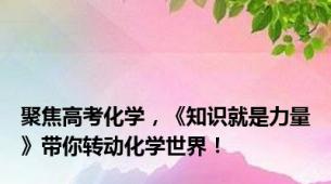 聚焦高考化学，《知识就是力量》带你转动化学世界！