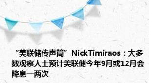 “美联储传声筒”NickTimiraos：大多数观察人士预计美联储今年9月或12月会降息一两次
