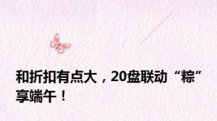 和折扣有点大，20盘联动“粽”享端午！