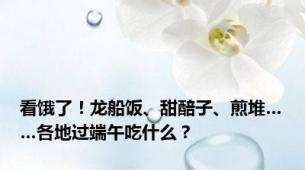 看饿了！龙船饭、甜醅子、煎堆……各地过端午吃什么？