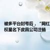 被多平台封号后，“网红”王红权星名下皮具公司注销