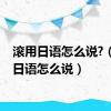 滚用日语怎么说?（滚用日语怎么说）