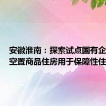 安徽淮南:探索试点国有企业收购空置商品住房用于保障性住房