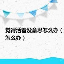 觉得活着没意思怎么办(没意思怎么办)