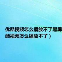 优酷视频怎么播放不了黑屏了(优酷视频怎么播放不了)