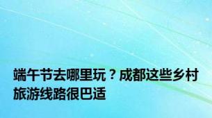 端午节去哪里玩？成都这些乡村旅游线路很巴适