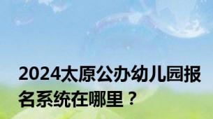 2024太原公办幼儿园报名系统在哪里？