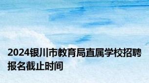 2024银川市教育局直属学校招聘报名截止时间