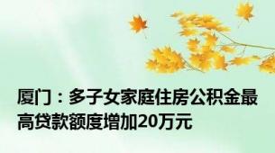 厦门：多子女家庭住房公积金最高贷款额度增加20万元