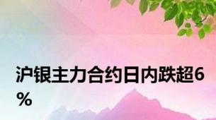 沪银主力合约日内跌超6%