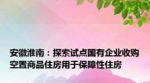 安徽淮南：探索试点国有企业收购空置商品住房用于保障性住房