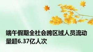 端午假期全社会跨区域人员流动量超6.37亿人次
