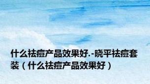 什么祛痘产品效果好.-晓平祛痘套装（什么祛痘产品效果好）