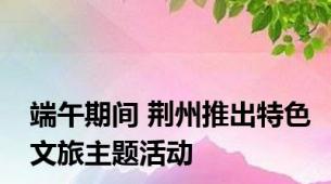 端午期间 荆州推出特色文旅主题活动
