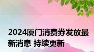2024厦门消费券发放最新消息 持续更新