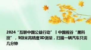 2024“互联中国公益行动”丨中国视谷“黑科技”，5微米高精度3D测量，扫描一辆汽车只需几分钟