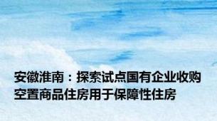 安徽淮南：探索试点国有企业收购空置商品住房用于保障性住房