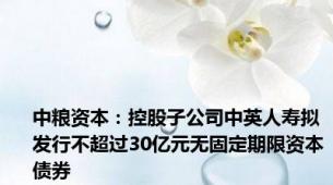 中粮资本：控股子公司中英人寿拟发行不超过30亿元无固定期限资本债券