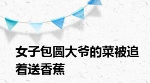 女子包圆大爷的菜被追着送香蕉