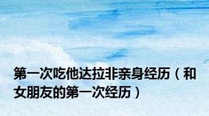 第一次吃他达拉非亲身经历（和女朋友的第一次经历）