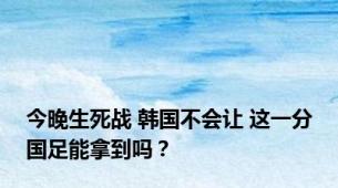 今晚生死战 韩国不会让 这一分国足能拿到吗？