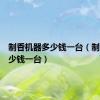 制香机器多少钱一台（制香机多少钱一台）