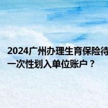 2024广州办理生育保险待遇是否一次性划入单位账户?