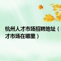 杭州人才市场招聘地址(杭州人才市场在哪里)