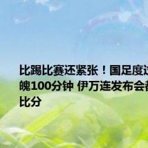 比踢比赛还紧张!国足度过惊心动魄100分钟 伊万连发布会都在关心比分