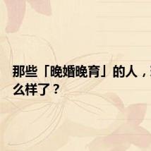 那些「晚婚晚育」的人，现在怎么样了？