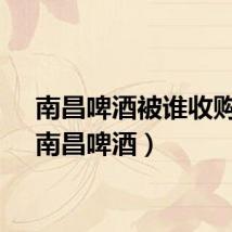南昌啤酒被谁收购了（南昌啤酒）