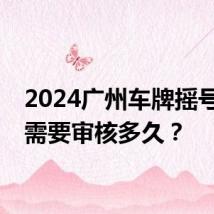2024广州车牌摇号申请需要审核多久？