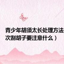 青少年胡须太长处理方法(第一次刮胡子要注意什么)