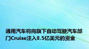 通用汽车将向旗下自动驾驶汽车部门Cruise注入8.5亿美元的资金