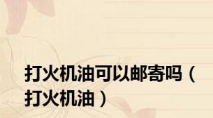 打火机油可以邮寄吗（打火机油）