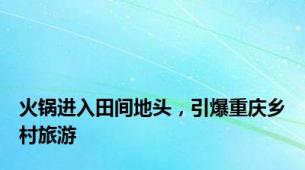 火锅进入田间地头，引爆重庆乡村旅游