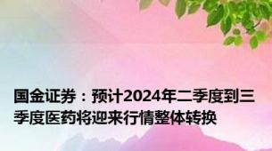 国金证券：预计2024年二季度到三季度医药将迎来行情整体转换