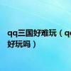 qq三国好难玩（qq三国好玩吗）