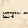 山西安泽发生山火，600多人正在全力扑救