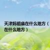 天津妈祖庙在什么地方（妈祖庙在什么地方）