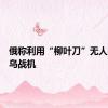 俄称利用“柳叶刀”无人机摧毁乌战机